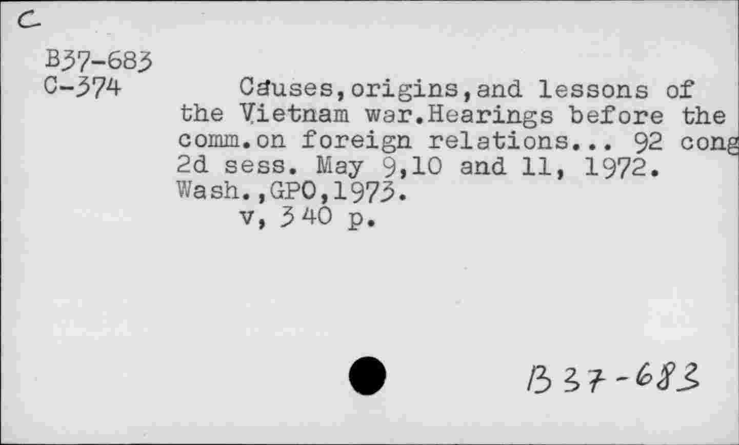 ﻿B37-683
C-374 Causes, origins, and lessons of the Vietnam war.Hearings before the comm.on foreign relations... 92 cong 2d sess. May 9,10 and 11, 1972. Wash.,GPO,1973.
v, 3 40 p.
